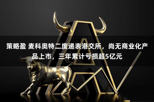 策略盈 麦科奥特二度递表港交所，尚无商业化产品上市，三年累计亏损超5亿元