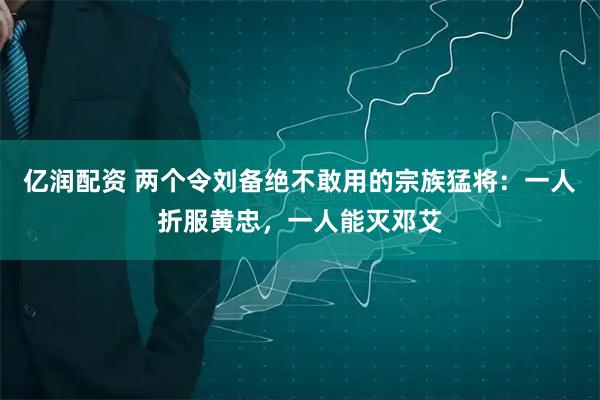 亿润配资 两个令刘备绝不敢用的宗族猛将：一人折服黄忠，一人能灭邓艾