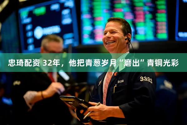 忠琦配资 32年，他把青葱岁月“磨出”青铜光彩