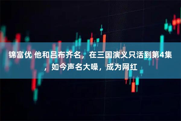 锦富优 他和吕布齐名，在三国演义只活到第4集，如今声名大噪，成为网红