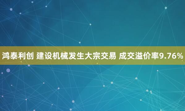 鸿泰利创 建设机械发生大宗交易 成交溢价率9.76%