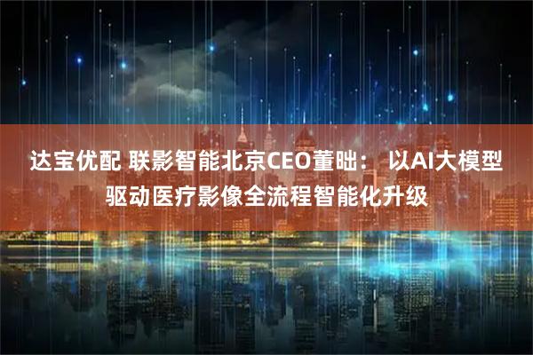 达宝优配 联影智能北京CEO董昢： 以AI大模型驱动医疗影像全流程智能化升级