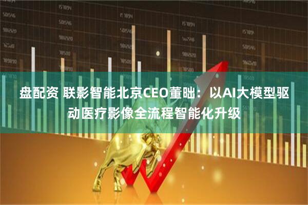 盘配资 联影智能北京CEO董昢：以AI大模型驱动医疗影像全流程智能化升级
