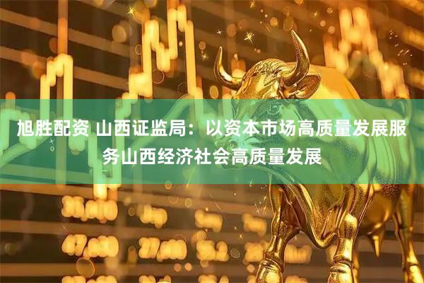 旭胜配资 山西证监局：以资本市场高质量发展服务山西经济社会高质量发展