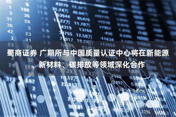 蜀商证券 广期所与中国质量认证中心将在新能源、新材料、碳排放等领域深化合作