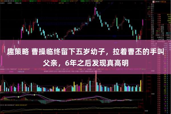 趣策略 曹操临终留下五岁幼子，拉着曹丕的手叫父亲，6年之后发现真高明