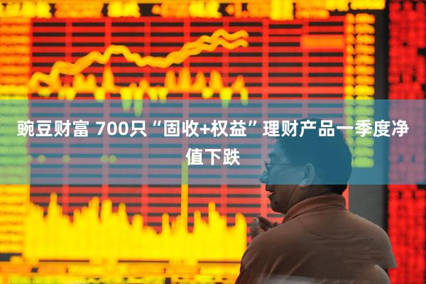 豌豆财富 700只“固收+权益”理财产品一季度净值下跌