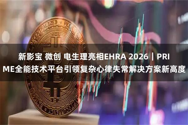 新影宝 微创 电生理亮相EHRA 2026｜PRIME全能技术平台引领复杂心律失常解决方案新高度