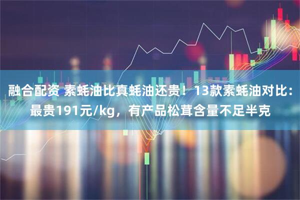 融合配资 素蚝油比真蚝油还贵！13款素蚝油对比：最贵191元/kg，有产品松茸含量不足半克
