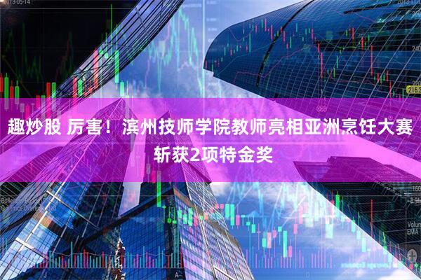 趣炒股 厉害！滨州技师学院教师亮相亚洲烹饪大赛 斩获2项特金奖