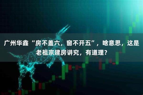 广州华鑫 “房不盖六，窗不开五”，啥意思，这是老祖宗建房讲究，有道理？