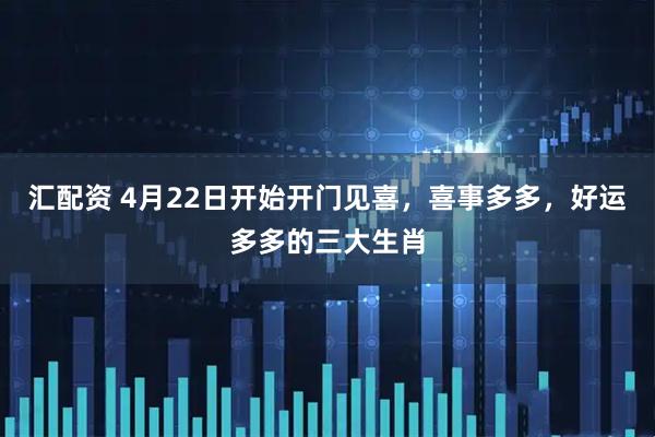 汇配资 4月22日开始开门见喜，喜事多多，好运多多的三大生肖