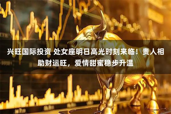 兴旺国际投资 处女座明日高光时刻来临！贵人相助财运旺，爱情甜蜜稳步升温
