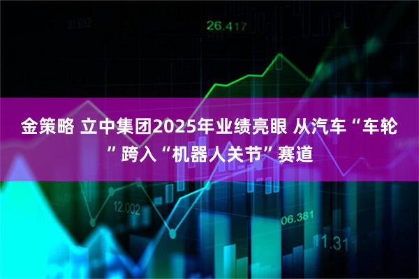 金策略 立中集团2025年业绩亮眼 从汽车“车轮”跨入“机器人关节”赛道