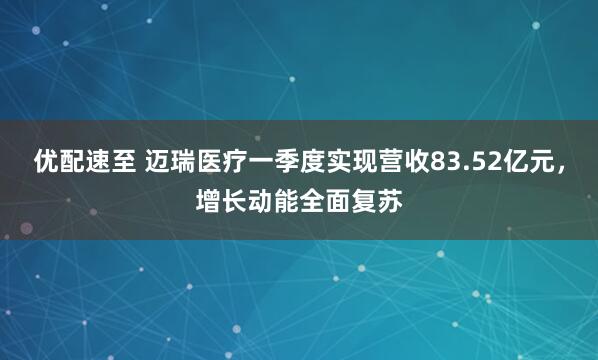 优配速至 迈瑞医疗一季度实现营收83.52亿元，增长动能全面复苏