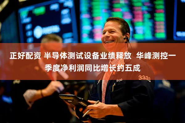 正好配资 半导体测试设备业绩释放  华峰测控一季度净利润同比增长约五成