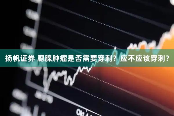 扬帆证券 腮腺肿瘤是否需要穿刺？应不应该穿刺？