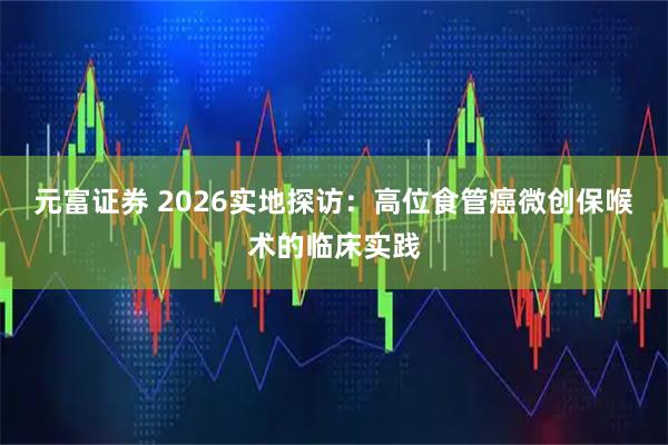 元富证券 2026实地探访：高位食管癌微创保喉术的临床实践