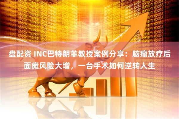 盘配资 INC巴特朗菲教授案例分享：脑瘤放疗后面瘫风险大增，一台手术如何逆转人生