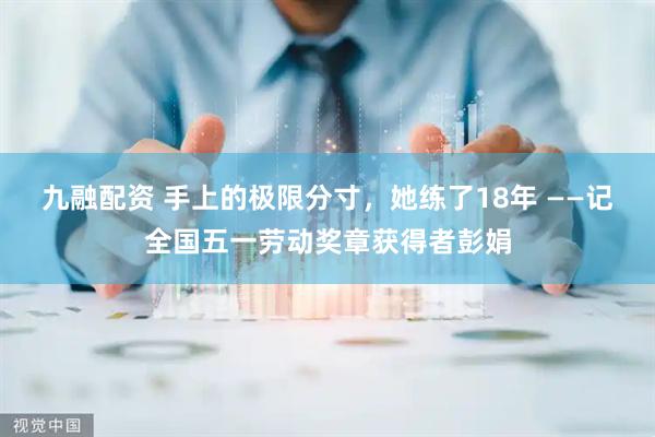 九融配资 手上的极限分寸，她练了18年 ——记全国五一劳动奖章获得者彭娟