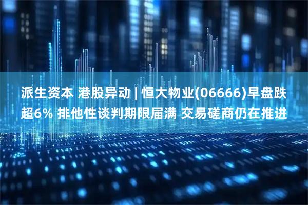 派生资本 港股异动 | 恒大物业(06666)早盘跌超6% 排他性谈判期限届满 交易磋商仍在推进
