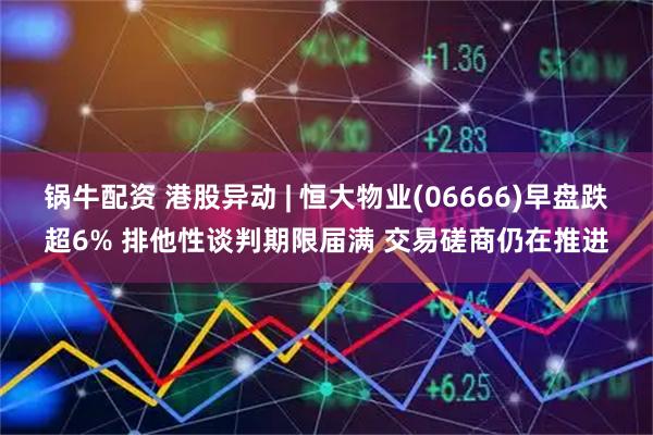 锅牛配资 港股异动 | 恒大物业(06666)早盘跌超6% 排他性谈判期限届满 交易磋商仍在推进