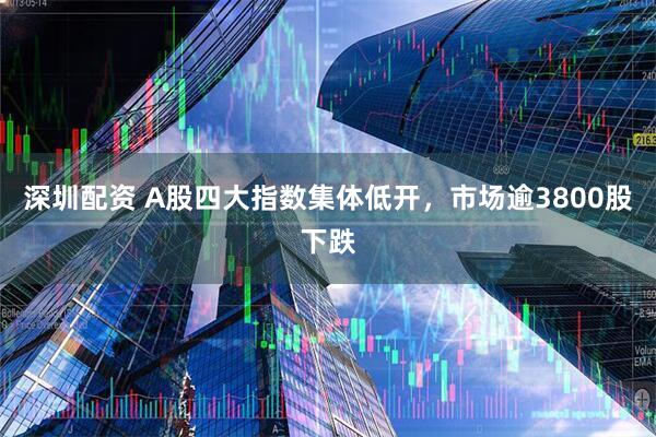 深圳配资 A股四大指数集体低开，市场逾3800股下跌