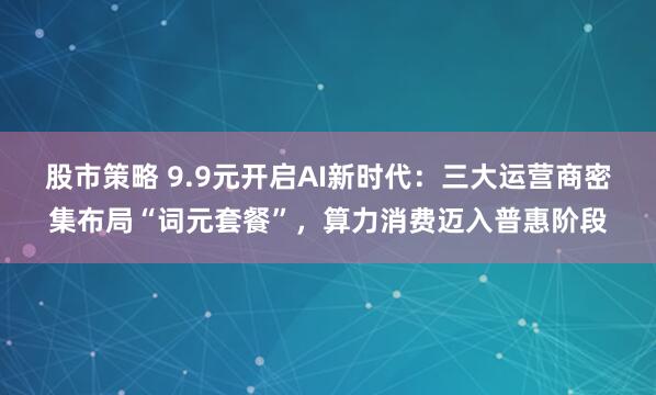 股市策略 9.9元开启AI新时代：三大运营商密集布局“词元套餐”，算力消费迈入普惠阶段