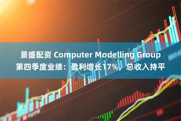 景盛配资 Computer Modelling Group第四季度业绩:盈利增长17%,总收入持平