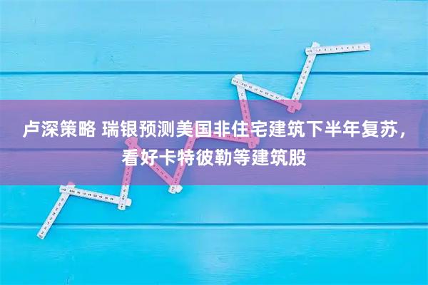 卢深策略 瑞银预测美国非住宅建筑下半年复苏，看好卡特彼勒等建筑股