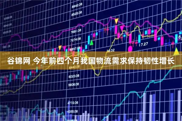 谷锦网 今年前四个月我国物流需求保持韧性增长