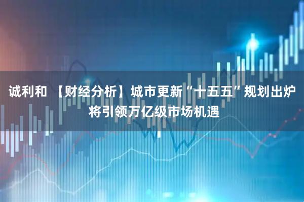 诚利和 【财经分析】城市更新“十五五”规划出炉 将引领万亿级市场机遇