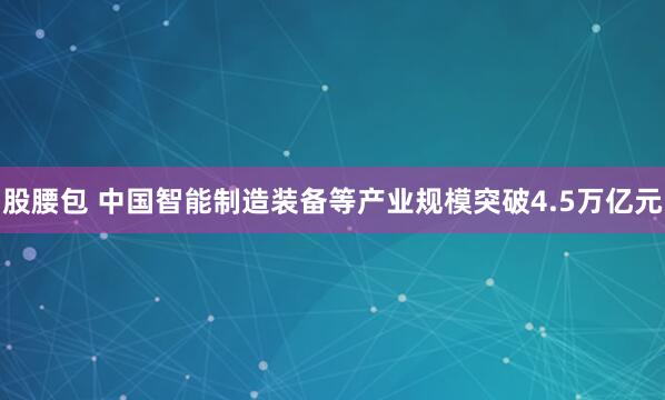 股腰包 中国智能制造装备等产业规模突破4.5万亿元