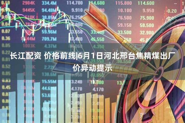 长江配资 价格前线|6月1日河北邢台焦精煤出厂价异动提示