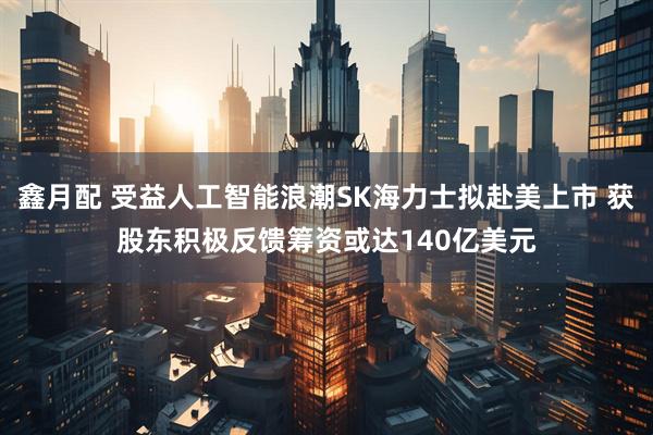 鑫月配 受益人工智能浪潮SK海力士拟赴美上市 获股东积极反馈筹资或达140亿美元