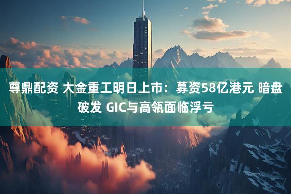 尊鼎配资 大金重工明日上市：募资58亿港元 暗盘破发 GIC与高瓴面临浮亏