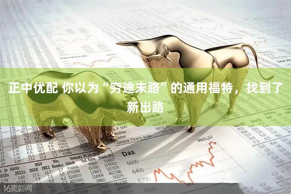 正中优配 你以为“穷途末路”的通用福特，找到了新出路