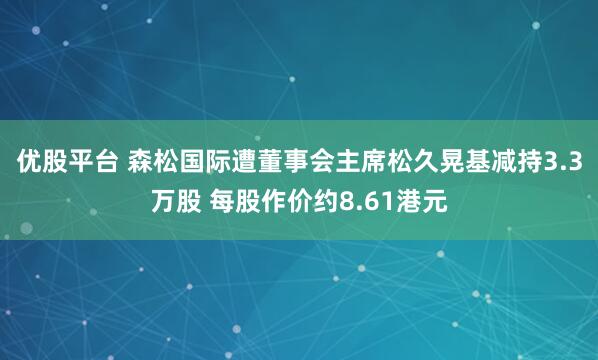 优股平台 森松国际遭董事会主席松久晃基减持3.3万股 每股作价约8.61港元