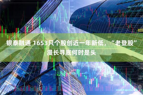 银泰融通 1653只个股创近一年新低,“老登股”漫长寻底何时是头