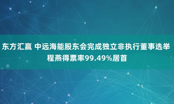 东方汇赢 中远海能股东会完成独立非执行董事选举 程燕得票率99.49%居首