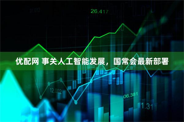 优配网 事关人工智能发展，国常会最新部署