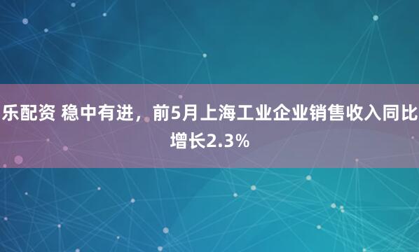 乐配资 稳中有进，前5月上海工业企业销售收入同比增长2.3%