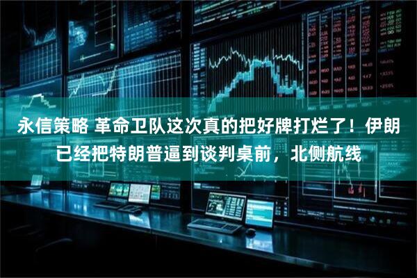 永信策略 革命卫队这次真的把好牌打烂了!伊朗已经把特朗普逼到谈判桌前,北侧航线