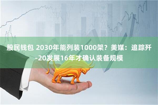 股民钱包 2030年能列装1000架？美媒：追踪歼-20发展16年才确认装备规模