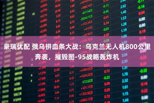 豪瑞优配 俄乌拼血条大战：乌克兰无人机800公里奔袭，摧毁图-95战略轰炸机