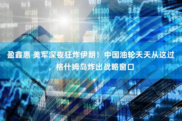 盈鑫惠 美军深夜狂炸伊朗！中国油轮天天从这过，格什姆岛炸出战略窗口