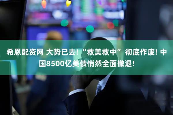 希恩配资网 大势已去! “救美救中” 彻底作废! 中国8500亿美债悄然全面撤退!