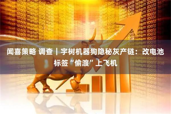 闻喜策略 调查｜宇树机器狗隐秘灰产链：改电池标签“偷渡”上飞机