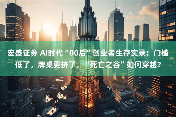 宏盛证券 AI时代“00后”创业者生存实录：门槛低了，牌桌更挤了，“死亡之谷”如何穿越？